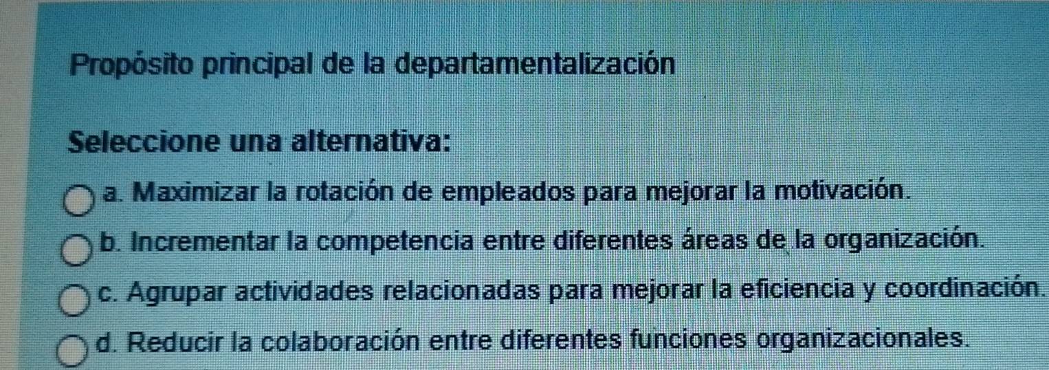 Propósito principal de la departamentalización
Seleccione una alternativa:
a. Maximizar la rotación de empleados para mejorar la motivación.
b. Incrementar la competencia entre diferentes áreas de la organización.
c. Agrupar actividades relacionadas para mejorar la eficiencia y coordinación.
d. Reducir la colaboración entre diferentes funciones organizacionales.