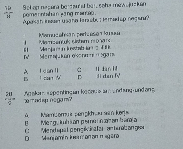  19/8  Setiap negara berdaulat bert saha mewujudkan
pemerintahan yang mantap.
Apakah kesan usaha tersebu t terhadap negara?
Memudahkan perluasa kuasa
“ Membentuk sistem mo arki
III Menjamin kestabilan politik
IV Memajukan ekonomi ngara
A . I dan II C II dan III
B a  dan IV D III dan IV
20 Apakah kepentingan kedaulεtan undang-undang
"9"" terhadap negara?
A Membentuk pengkhusı san kerja
B Mengukuhkan pemerin :ahan beraja
C Mendapat pengiktirafar antarabangsa
D Menjamin keamanan n gara