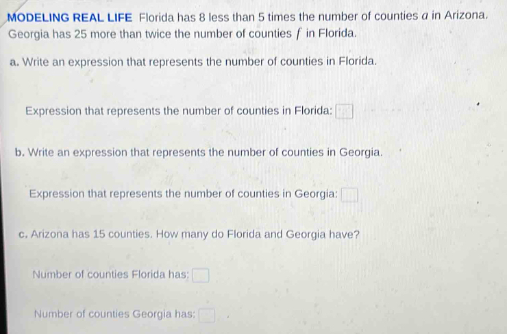 MODELING REAL LIFE Florida has 8 less than 5 times the number of counties α in Arizona. 
Georgia has 25 more than twice the number of counties f in Florida. 
a. Write an expression that represents the number of counties in Florida. 
Expression that represents the number of counties in Florida: 
b. Write an expression that represents the number of counties in Georgia. 
Expression that represents the number of counties in Georgia: 
c. Arizona has 15 counties. How many do Florida and Georgia have? 
Number of counties Florida has: 
Number of counties Georgia has: