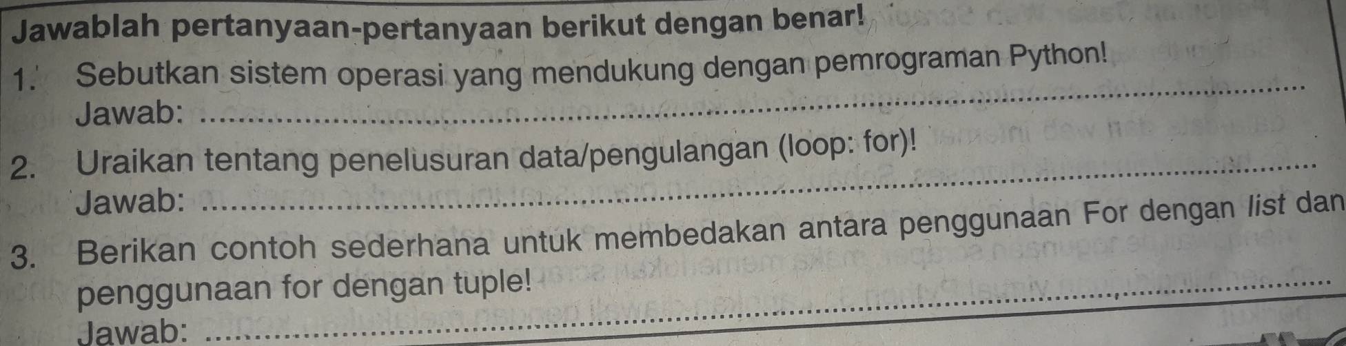 Jawablah pertanyaan-pertanyaan berikut dengan benar! 
1.' Sebutkan sistem operasi yang mendukung dengan pemrograman Python! 
Jawab: 
_ 
2. Uraikan tentang penelusuran data/pengulangan (loop: for)! 
Jawab: 
_ 
3. Berikan contoh sederhana untuk membedakan antara penggunaan For dengan list dan 
penggunaan for dengan tuple! 
Jawab: