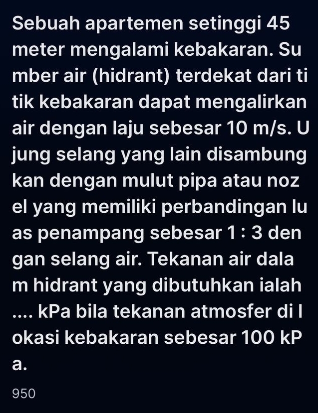 Sebuah apartemen setinggi 45
meter mengalami kebakaran. Su
mber air (hidrant) terdekat dari ti
tik kebakaran dapat mengalirkan
air dengan laju sebesar 10 m/s. U
jung selang yang lain disambung
kan dengan mulut pipa atau noz
el yang memiliki perbandingan lu
as penampang sebesar 1:3 den
gan selang air. Tekanan air dala
m hidrant yang dibutuhkan ialah
.... kPa bila tekanan atmosfer di l
okasi kebakaran sebesar 100 kP
a.
950