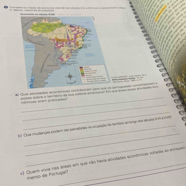 Compare os mapas da economia colonial nos séculos XVI e XVII com e spresentado e 199 
e, depois, responda às questões. 
cultívo do ca 
1 9 × º ế s 

s 

º 。 
δ É 
nte: ARRUDA, José Jobson de A. 
tlas histórico básico, 10. ed. 
ão Paulo: Ática, 1995. p. 41. 
_ 
a) Que atividades econômicas conortugueses consolidassem a 
posse sobre o território da sua colônia americana? Em que áreas essas atividades eco- 
_ 
nômicas eram praticadas? 
_ 
_ 
b) Que mudanças podem ser percebidas na ocupação do território ao longo dos séculos XVII e XVIII? 
_ 
c) Quem vivia nas áreas em que não havia atividades econômicas voltadas ao enriquecia 
_ 
mento de Portugal?