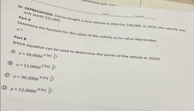 = acteria A celis Δn==
DATE PERIOD
only worth $12,000.
Part A
20, DEPRECIATION Clarise bought a new vehicle in 2010 for $30,000. In 2015, the vehicle was
y=
Determine the function for the value of the vehicle as its value depreciates
Part B
Which equation can be used to determine the worth of the vehicle in 2020?
7 y=30,000e^(2ln (frac 2)5)
B y=12,000e^(2ln (frac 2)5)
C y=30,000e^(4ln (frac 2)5)
D y=12,000e^(4ln (frac 2)5)