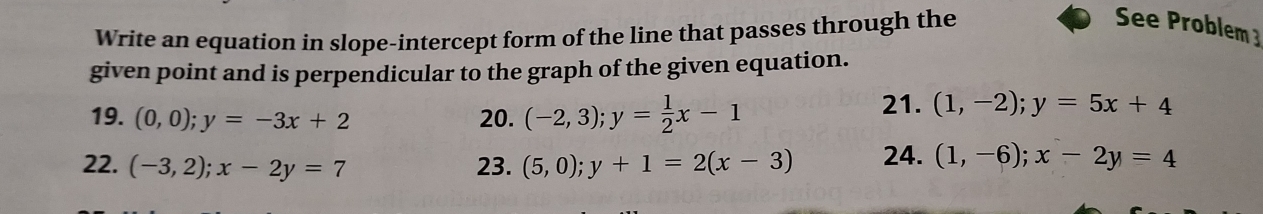 Write an equation in slope-intercept form of the line that passes through the 
See Problem3 
given point and is perpendicular to the graph of the given equation. 
19. (0,0);y=-3x+2 20. (-2,3); y= 1/2 x-1
21. (1,-2); y=5x+4
22. (-3,2); x-2y=7 23. (5,0); y+1=2(x-3) 24. (1,-6); x-2y=4