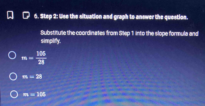 Use the situation and graph to answer the question. 
Substitute the coordinates from Step 1 into the slope formula and 
simplify.
m= 105/28 
m=28
m=105