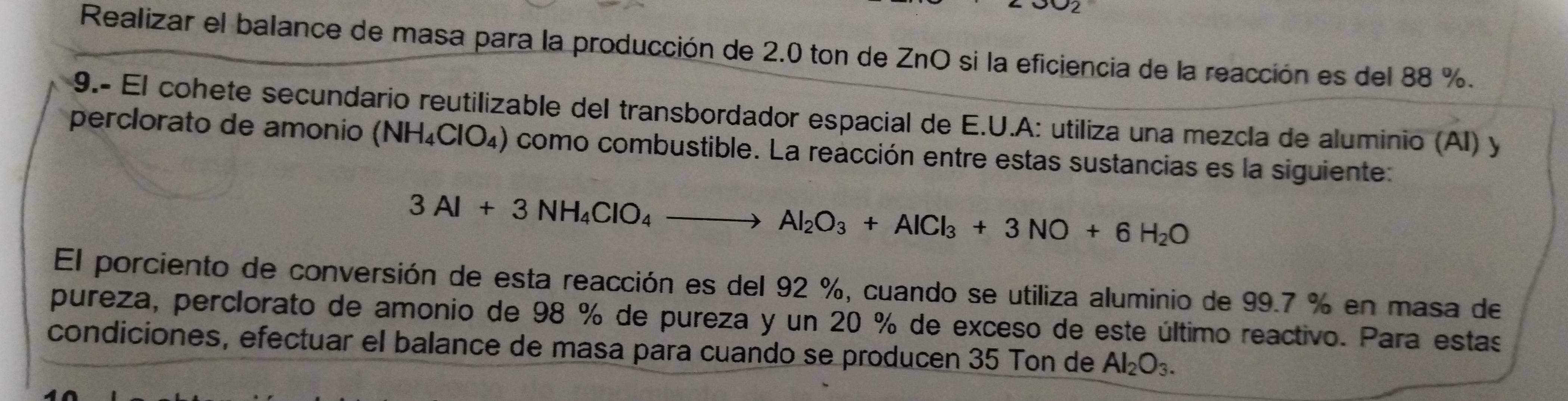 Realizar el balance de masa para la producción de 2.0 ton de ZnO si la eficiencia de la reacción es del 88 %. 
9.- El cohete secundario reutilizable del transbordador espacial de E.U.A: utiliza una mezcla de aluminio (AI) y 
perclorato de amonio (NH_4ClO_4) como combustible. La reacción entre estas sustancias es la siguiente:
3Al+3NH_4ClO_4to Al_2O_3+AlCl_3+3NO+6H_2O
El porciento de conversión de esta reacción es del 92 %, cuando se utiliza aluminio de 99.7 % en masa de 
pureza, perclorato de amonio de 98 % de pureza y un 20 % de exceso de este último reactivo. Para estas 
condiciones, efectuar el balance de masa para cuando se producen 35 Ton de Al_2O_3.