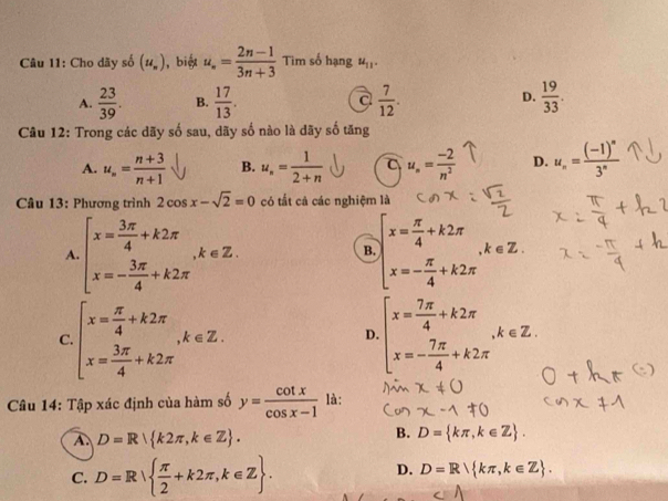 Cho dãy số (u_n) , biệt u_n= (2n-1)/3n+3  Tim số hạng u_11.
A.  23/39 . B.  17/13 . a  7/12 . D.  19/33 .
Câu 12: Trong các dãy số sau, dãy số nào là dãy số tăng
A. u_n= (n+3)/n+1  B. u_n= 1/2+n  a u_n= (-2)/n^2  D. u_n=frac (-1)^n3^n
Câu 13: Phương trình 2cos x-sqrt(2)=0 có tắt cả các nghiệm là
A beginarrayl x= 3π /4 +k2π  x=- 3π /4 +k2π endarray. ,k∈ Z.
B. beginarrayl x= π /4 +k2π  x=- π /4 +k2π endarray. ,k∈ Z.
C. beginarrayl x= π /4 +k2π  x= 3π /4 +k2π endarray. ,k∈ Z. beginarrayl x= 7π /4 +k2π  x=- 7π /4 +k2π endarray. ,k∈ Z.
D.
Câu 14: Tập xác định của hàm số y= cot x/cos x-1  là:
A. D=R k2π ,k∈ Z .
B. D= kπ ,k∈ Z .
C. D=R  π /2 +k2π ,k∈ Z .
D. D=R kπ ,k∈ Z .