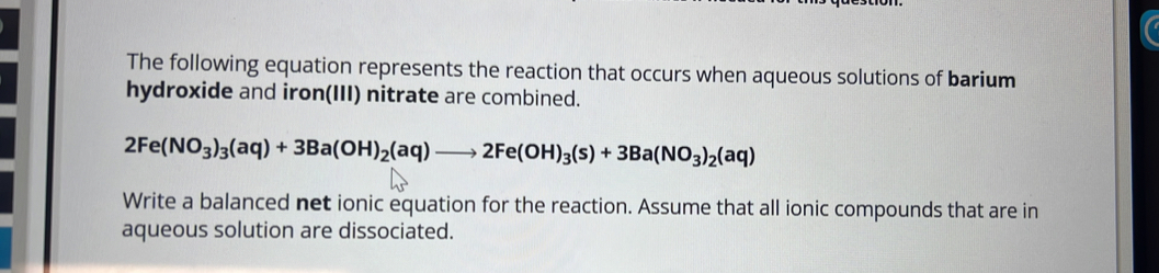 The following equation represents the reaction that occurs when aqueous solutions of barium 
hydroxide and iron(III) nitrate are combined.
2Fe(NO_3)_3(aq)+3Ba(OH)_2(aq)to 2Fe(OH)_3(s)+3Ba(NO_3)_2(aq)
Write a balanced net ionic equation for the reaction. Assume that all ionic compounds that are in 
aqueous solution are dissociated.