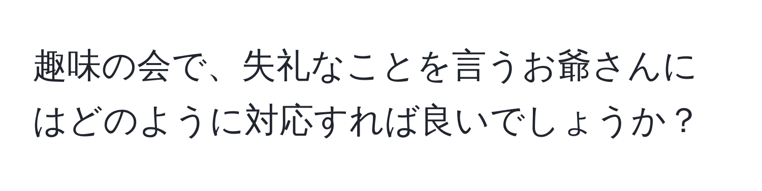 趣味の会で、失礼なことを言うお爺さんにはどのように対応すれば良いでしょうか？