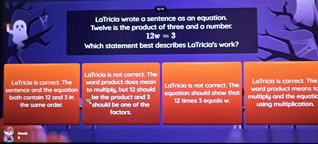 LaTricia wrote a sentence as an equation.
Twelve is the product of three and a number.
12w=3
Which statement best describes LaTricia's work?
LaTricia is not correct. The
LaTricia is correct. The
LaTricia is correct. The word product does mean LaTricia is not correct. The word product means to
sentence and the equation to multiply, but 12 should equation should show that multiply and the equatic
both contain 12 and 3 in be the product and 3 12 times 3 equals w.
the same order. should be one of the using multiplication.
factors.
David