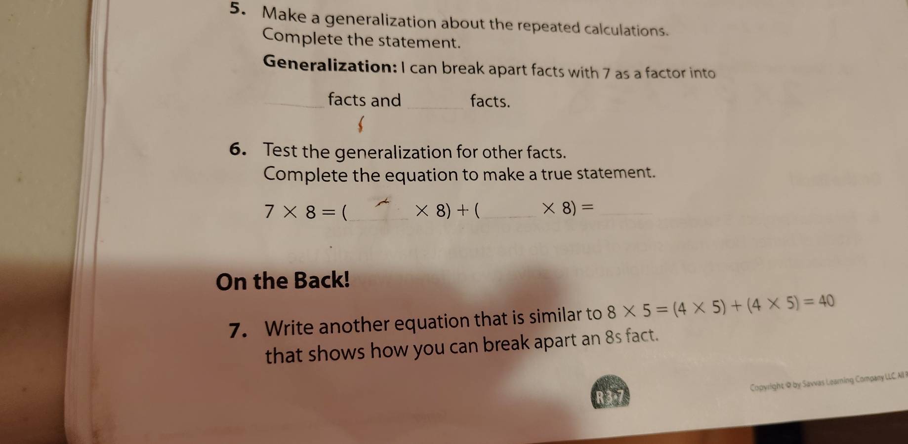 Make a generalization about the repeated calculations. 
Complete the statement. 
Generalization: I can break apart facts with 7 as a factor into 
_facts and _facts. 
6. Test the generalization for other facts. 
Complete the equation to make a true statement.
7* 8= (_
* 8)+ _ 
_ * 8)=
On the Back! 
7. Write another equation that is similar to 8* 5=(4* 5)+(4* 5)=40
that shows how you can break apart an 8s fact. 
Copyright @ by Sawvas Learning Company LLC. AI