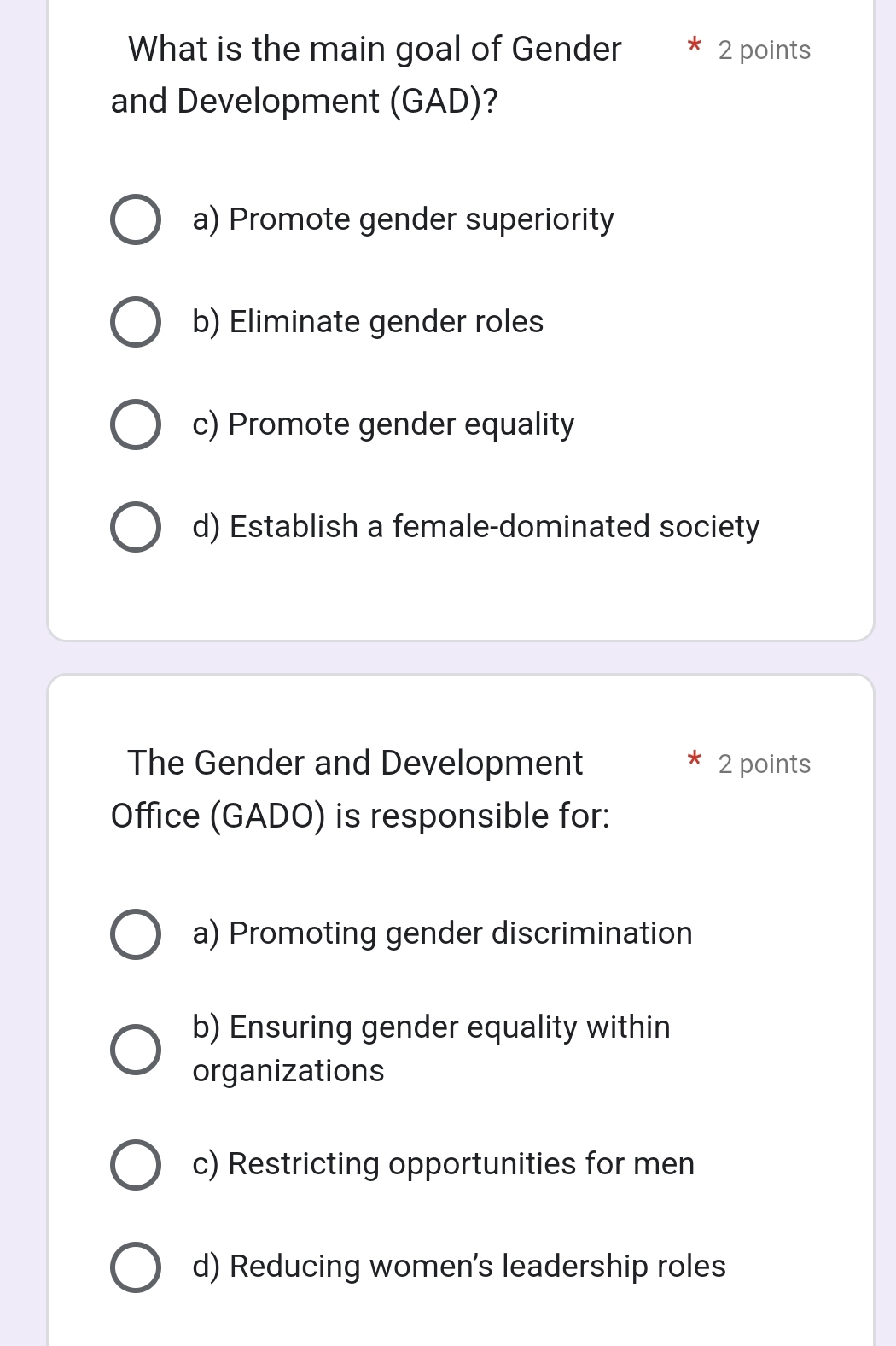 What is the main goal of Gender 2 points
and Development (GAD)?
a) Promote gender superiority
b) Eliminate gender roles
c) Promote gender equality
d) Establish a female-dominated society
The Gender and Development 2 points
Office (GADO) is responsible for:
a) Promoting gender discrimination
b) Ensuring gender equality within
organizations
c) Restricting opportunities for men
d) Reducing women's leadership roles