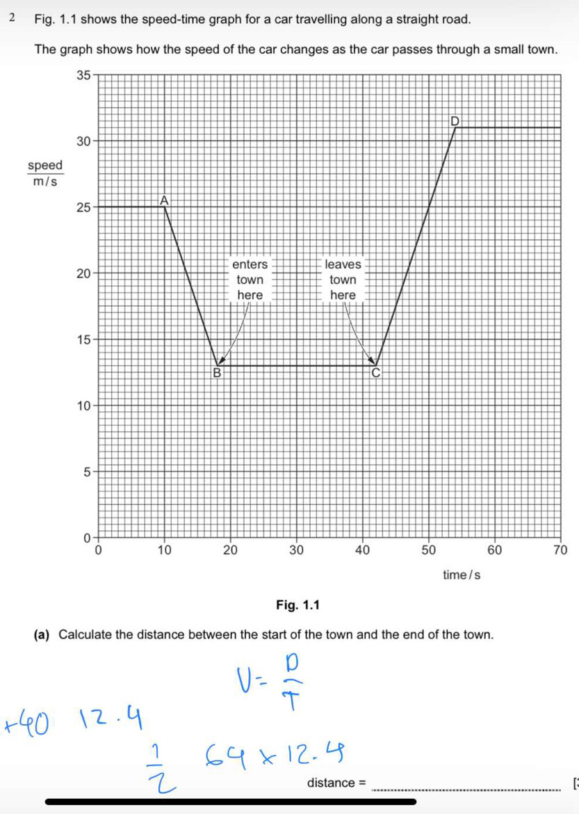 Fig. 1.1 shows the speed-time graph for a car travelling along a straight road. 
The graph shows how the speed of the car changes as the car passes through a small town.
35
D
30
 speed/m/s 
25 A
20
enters leaves 
town town 
here here
15
B 
C
10
5
0
0 10 20 30 40 50 60 70
time / s 
Fig. 1.1 
(a) Calculate the distance between the start of the town and the end of the town. 
distance =_