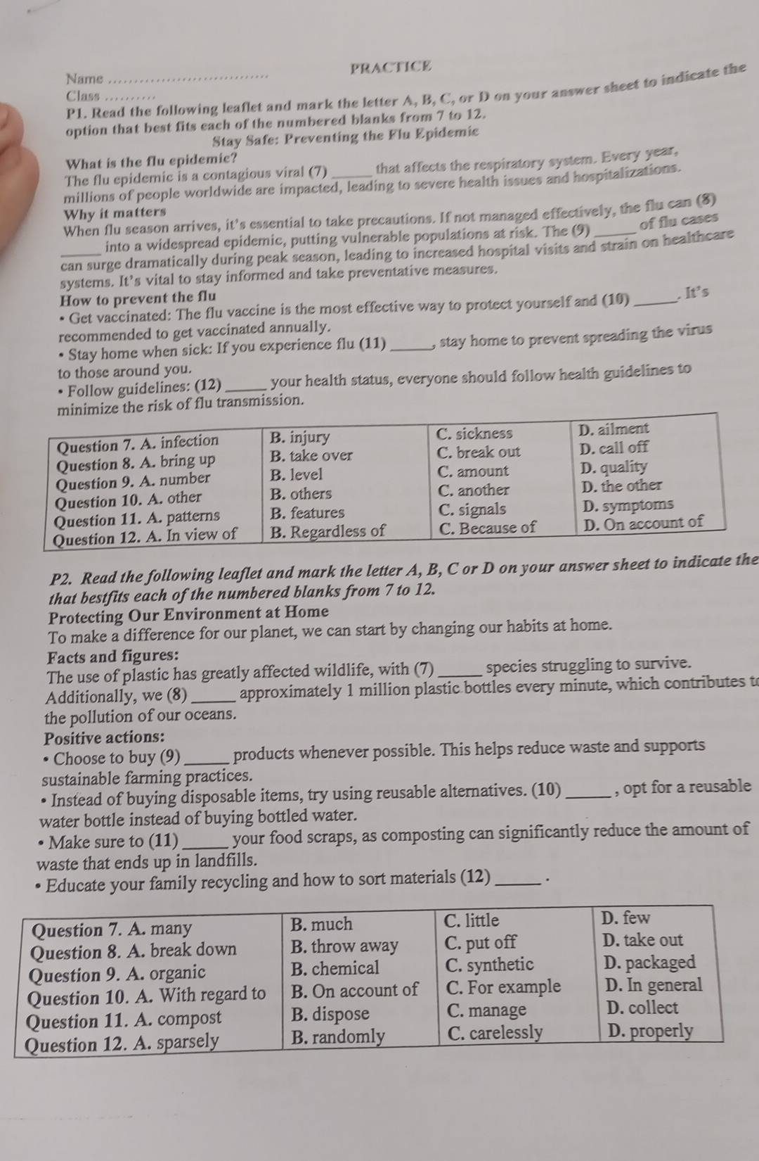 Name _PRACTICE
P1. Read the following leaflet and mark the letter A, B, C, or D on your answer sheet to indicate the
Class_
option that best fits each of the numbered blanks from 7 to 12.
Stay Safe: Preventing the Flu Epidemic
What is the flu epidemic?
The flu epidemic is a contagious viral (7) that affects the respiratory system. Every year,
millions of people worldwide are impacted, leading to severe health issues and hospitalizations.
Why it matters
When flu season arrives, it’s essential to take precautions. If not managed effectively, the flu can (8)
of flu cases
into a widespread epidemic, putting vulnerable populations at risk. The (9)
_can surge dramatically during peak season, leading to increased hospital visits and strain on healtheare
systems. It’s vital to stay informed and take preventative measures.
How to prevent the flu
Get vaccinated: The flu vaccine is the most effective way to protect yourself and (10) _. It’s
recommended to get vaccinated annually.
• Stay home when sick: If you experience flu (11) _, stay home to prevent spreading the virus
to those around you.
Follow guidelines: (12)_ your health status, everyone should follow health guidelines to
risk of flu transmission.
P2. Read the following leaflet and mark the letter A, B, C or D on your answer sheet to indicate the
that bestfits each of the numbered blanks from 7 to 12.
Protecting Our Environment at Home
To make a difference for our planet, we can start by changing our habits at home.
Facts and figures:
The use of plastic has greatly affected wildlife, with (7) _species struggling to survive.
Additionally, we (8) _approximately 1 million plastic bottles every minute, which contributes t
the pollution of our oceans.
Positive actions:
• Choose to buy (9)_ products whenever possible. This helps reduce waste and supports
sustainable farming practices.
Instead of buying disposable items, try using reusable alternatives. (10) _, opt for a reusable
water bottle instead of buying bottled water.
• Make sure to (11)_ your food scraps, as composting can significantly reduce the amount of
waste that ends up in landfills.
Educate your family recycling and how to sort materials (12) _.