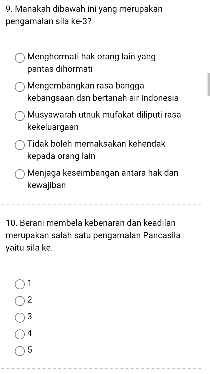 Manakah dibawah ini yang merupakan
pengamalan sila ke -3?
Menghormati hak orang lain yang
pantas dihormati
Mengembangkan rasa bangga
kebangsaan dsn bertanah air Indonesia
Musyawarah utnuk mufakat diliputi rasa
kekeluargaan
Tidak boleh memaksakan kehendak
kepada orang lain
Menjaga keseimbangan antara hak dan
kewajiban
10. Berani membela kebenaran dan keadilan
merupakan salah satu pengamalan Pancasila
yaitu sila ke..
1
2
3
4
5