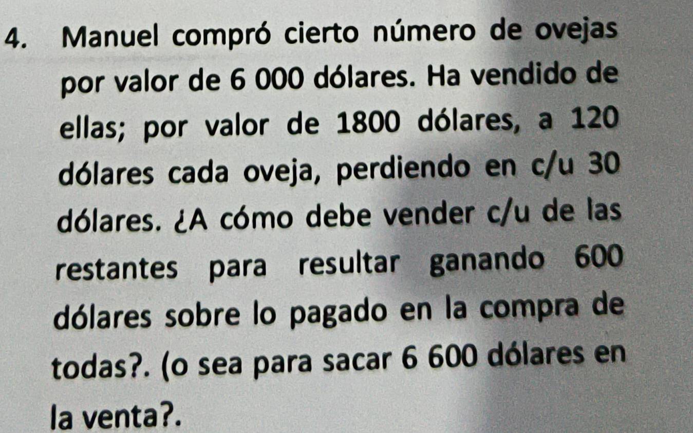 Manuel compró cierto número de ovejas 
por valor de 6 000 dólares. Ha vendido de 
ellas; por valor de 1800 dólares, a 120
dólares cada oveja, perdiendo en c/u 30
dólares. ¿A cómo debe vender c/u de las 
restantes para resultar ganando 600
dólares sobre lo pagado en la compra de 
todas?. (o sea para sacar 6 600 dólares en 
la venta?.