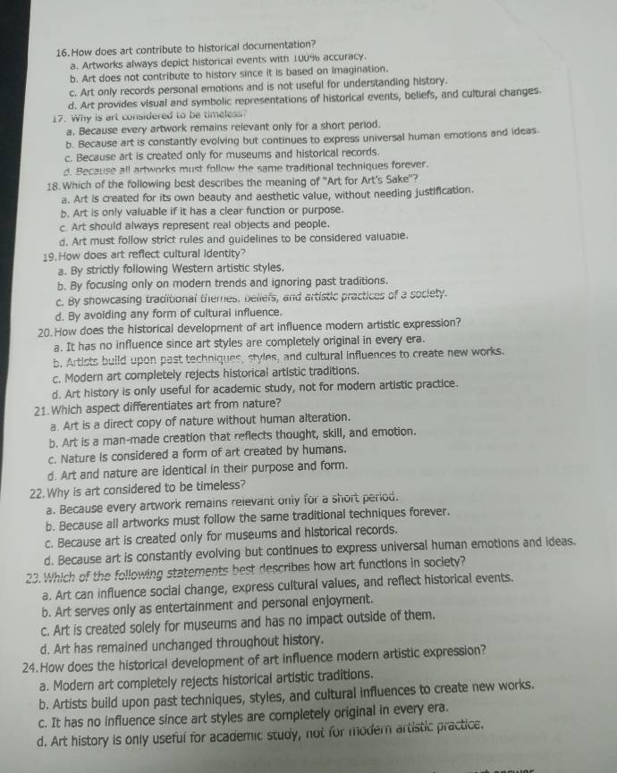 How does art contribute to historical documentation?
a. Artworks always depict historical events with 100% accuracy.
b. Art does not contribute to history since it is based on imagination.
c. Art only records personal emotions and is not useful for understanding history.
d. Art provides visual and symbolic representations of historical events, beliefs, and cultural changes.
17. Why is art considered to be timeless?
a. Because every artwork remains relevant only for a short period.
b. Because art is constantly evolving but continues to express universal human emotions and ideas.
c. Because art is created only for museums and historical records.
d. Because all artworks must follow the same traditional techniques forever.
18. Which of the following best describes the meaning of ''Art for Art's Sake''?
a. Art is created for its own beauty and aesthetic value, without needing justification.
b. Art is only valuable if it has a clear function or purpose.
c. Art should always represent real objects and people.
d. Art must follow strict rules and guidelines to be considered valuable.
19. How does art reflect cultural identity?
a. By strictly following Western artistic styles.
b. By focusing only on modern trends and ignoring past traditions.
c. By showcasing traditional themes, bellefs, and artistic practices of a society.
d. By avoiding any form of cultural influence.
20. How does the historical development of art influence modern artistic expression?
a. It has no influence since art styles are completely original in every era.
b. Artists build upon past techniques, styles, and cultural influences to create new works.
c. Modern art completely rejects historical artistic traditions.
d. Art history is only useful for academic study, not for modern artistic practice.
21.Which aspect differentiates art from nature?
a. Art is a direct copy of nature without human alteration.
b. Art is a man-made creation that reflects thought, skill, and emotion.
c. Nature Is considered a form of art created by humans.
d. Art and nature are identical in their purpose and form.
22. Why is art considered to be timeless?
a. Because every artwork remains relevant only for a short period.
b. Because all artworks must follow the same traditional techniques forever.
c. Because art is created only for museums and historical records.
d. Because art is constantly evolving but continues to express universal human emotions and ideas.
23. Which of the following statements best describes how art functions in society?
a. Art can influence social change, express cultural values, and reflect historical events.
b. Art serves only as entertainment and personal enjoyment.
c. Art is created solely for museums and has no impact outside of them.
d. Art has remained unchanged throughout history.
24. How does the historical development of art influence modern artistic expression?
a. Modern art completely rejects historical artistic traditions.
b. Artists build upon past techniques, styles, and cultural influences to create new works.
c. It has no influence since art styles are completely original in every era.
d. Art history is only useful for academic study, not for modern artistic practice.