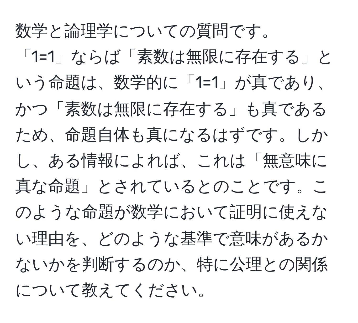 数学と論理学についての質問です。  
「1=1」ならば「素数は無限に存在する」という命題は、数学的に「1=1」が真であり、かつ「素数は無限に存在する」も真であるため、命題自体も真になるはずです。しかし、ある情報によれば、これは「無意味に真な命題」とされているとのことです。このような命題が数学において証明に使えない理由を、どのような基準で意味があるかないかを判断するのか、特に公理との関係について教えてください。