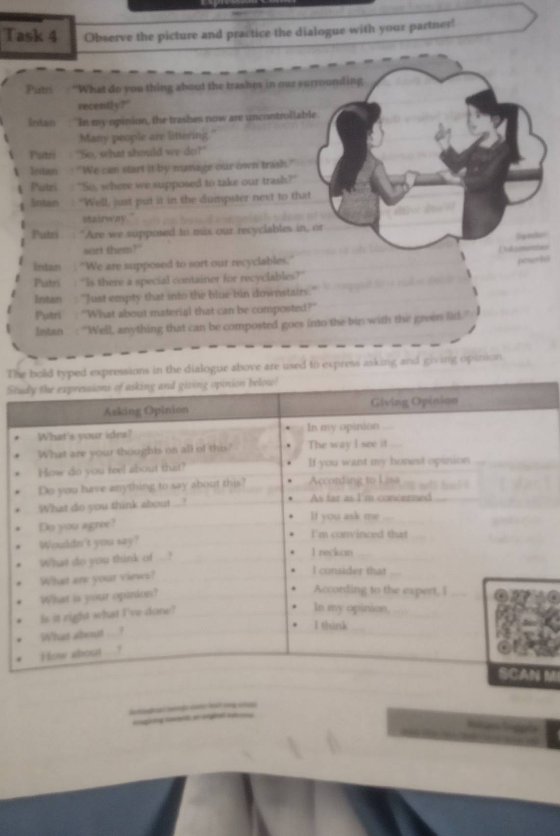 Task 4 Observe the picture and practice the dialogue with your partner! 
Putri : “What do you thing about the trashes in our surrounding 
recently?" 
Intan ''In my opinion, the trashes now are uncontrollable 
Many people are littering 
Putri : 'So, what should we do?” 
Intan : "We can start it by manage our own trash." 
Putri : 'So, where we supposed to take our trash?' 
Antan "Well, just put it in the dumpster next to that 
stairway." 
Putri "Are we supposed to mix our recyclables in, or 
sort them?" 
C 
Intan "We are supposed to sort our recyclables." 
pesoths 
Piatri : “Is there a special container for recyclables?” 
Intan : ''Just empty that into the blue bin downstairs. 
Putri : ''What about material that can be composted?'' 
Intan : ''Well, anything that can be composted goes into the bin with the groen lid ] 
Th in the dialogue above are used to express asking and giving opinion. 
St 
MI 
= 
g a