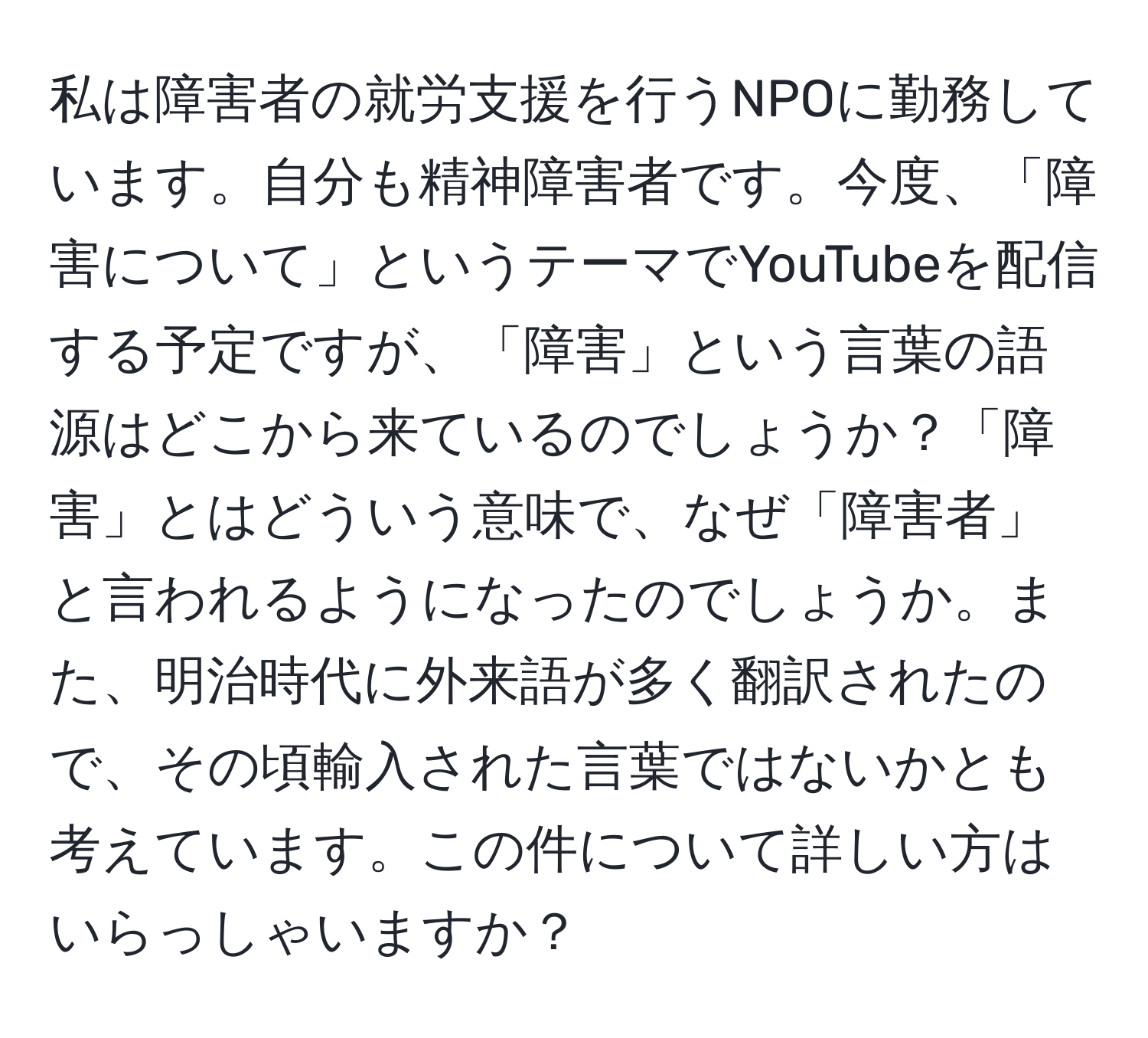 私は障害者の就労支援を行うNPOに勤務しています。自分も精神障害者です。今度、「障害について」というテーマでYouTubeを配信する予定ですが、「障害」という言葉の語源はどこから来ているのでしょうか？「障害」とはどういう意味で、なぜ「障害者」と言われるようになったのでしょうか。また、明治時代に外来語が多く翻訳されたので、その頃輸入された言葉ではないかとも考えています。この件について詳しい方はいらっしゃいますか？