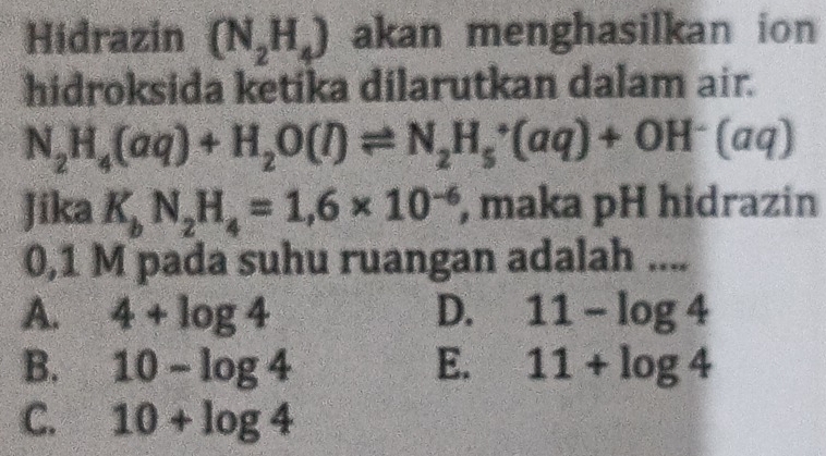 Hidrazin (N_2H_4) akan menghasilkan ion 
hidroksida ketika dilarutkan dalam air.
N_2H_4(aq)+H_2O(l)leftharpoons N_2H_5^(+(aq)+OH^-)(aq)
Jika K_bN_2H_4=1,6* 10^(-6) , maka pH hidrazin
0,1 M pada suhu ruangan adalah ....
A. 4+log 4 D. 11-log 4
B. 10-log 4 E. 11+log 4
C. 10+log 4