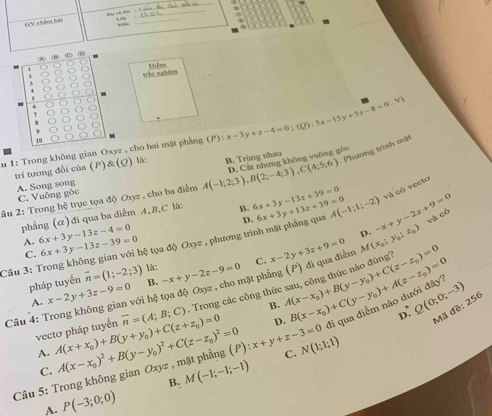 ⑥
GV chẩm bài Họ và tên_
①
Lớp
_
Môn
A
1
Điểm
、
3 trắc nghêm
4
5
6
7
-
8
9
u 1: Trong không gian Oxyz , cho hai mặt phẳng (P): x-3y+z-4=0;(Q):5x-15y+5z-8=0.Vi
10
- Phương trình mặt
D. Cắt nhưng không vuông góc
trí tương đối của (P)&(Q) là:
âu 2: Trong hệ trục tọa độ Oxyz , cho ba điểm A(-1;2;3),B(2;-4;3),C(4;5;6) B. Trùng nhau
A. Song song
C. Vuông góc
B. 6x+3y-13z+39=0
phẳng (α)đi qua ba diểm A,B,C là:
D.
và có
Câu 3: Trong không gian với hệ tọa độ Oxyz , phương trình mặt phẳng qua 6x+3y+13z+39=0 A(-1;1;-2) -x+y-2z+9=0 và có vectơ
A. 6x+3y-13z-4=0 6x+3y-13z-39=0
D.
C.
C. x-2y+3z+9=0
pháp tuyến vector n=(1;-2;3) là:
Câu 4: Trong không gian với hệ tọa độ Oxyz , cho mặt phẳng (P) đi qua điểm M(x_0;y_0;z_0)
A. x-2y+3z-9=0 B. -x+y-2z-9=0
vectơ pháp tuyến vector n=(A;B;C). Trong các công thứ A(x-x_0)+B(y-y_0)+C(z-z_0)=0
B.
A. A(x+x_0)+B(y+y_0)+C(z+z_0)=0 B(x-x_0)+C(y-y_0)+A(z-z_0)=0 đi qua điểm nào dưới đây' Q(0;0;-3)
D.
D:
Mã đề: 256
C. A(x-x_0)^2+B(y-y_0)^2+C(z-z_0)^2=0
C.
Câầu 5: Trong không gian Oxyz , mặt phẳng (P): x+y+z-3=0 N(1;1;1)
B. M(-1;-1;-1)
A. P(-3;0;0)