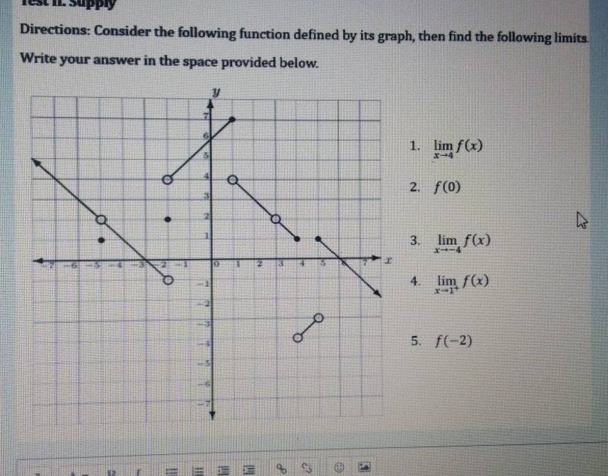 rest II. Supply
Directions: Consider the following function defined by its graph, then find the following limits.
Write your answer in the space provided below.. limlimits _xto 4f(x) . f(0) . limlimits _xto -4f(x). limlimits _xto 1^+f(x)
5. f(-2)