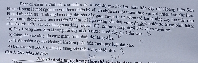 Phan-xi-păng là đinh núi cao nhất nước ta với độ cao 3143m, nằm trên dãy núi Hoàng Liên Sơn.
Phan-xi-păng là một ngọn núi với thiên nhiên kỳ vĩ, ần chứa cả một thảm thực vật với nhiều loài đặc hữu
Phía dưới chân núi là những loài nhiệt đới như cây gạo, cây mít; từ 700m trở lên là tầng cây hạt trần như
cây pơ mu, thông đỏ...Lên cao trên 2600m khí hậu mang sắc thái vùng ôn đới nhiệt độ trung bình hàng
năm là dưới 15°C 7, vào các tháng mùa đông là dưới 5°C , có lúc xuống dưới 0^0overline C và có tuyết rơi.
a) Dãy Hoàng Liên Sơn là vùng núi duy nhất ở nước ta có đầy đủ 3 đai cao.
b) Càng lên cao nhiệt độ cảng giảm, tính nhiệt đới tăng dần.
c) Thiên nhiên dãy núi Hoàng Liên Sơn phân hóa theo quy luật đai cao.
d) Lên cao trên 2600m, khí hậu mang sắc thái vùng nhiệt đới.
Câu 3. Cho bảng số liệu:
Dân số và săn lượng lương thực thế giới giai đ