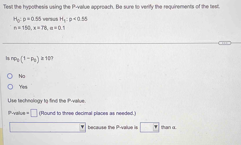 Test the hypothesis using the P -value approach. Be sure to verify the requirements of the test.
H_0:p=0.55 versus H_1:p<0.55
n=150, x=78, alpha =0.1
Is np_0(1-p_0)≥ 10 ?
No
Yes
Use technology to find the P -value.
P-value = (Round to three decimal places as needed.)
because the P -value is than α.