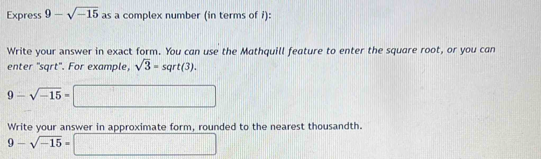 Express 9-sqrt(-15) as a complex number (in terms of i): 
Write your answer in exact form. You can use the Mathquill feature to enter the square root, or you can 
enter "sqrt". For example, sqrt(3)=sqrt(3).
9-sqrt(-15)=.. 
Write your answer in approximate form, rounded to the nearest thousandth.
9-sqrt(-15)=