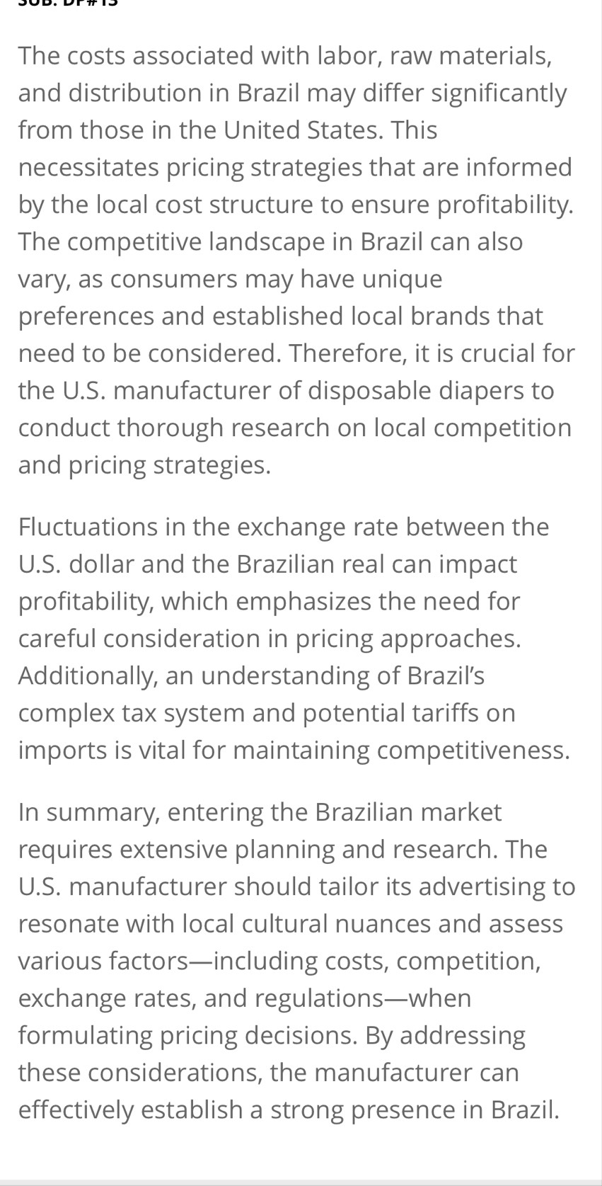 The costs associated with labor, raw materials, 
and distribution in Brazil may differ significantly 
from those in the United States. This 
necessitates pricing strategies that are informed 
by the local cost structure to ensure profitability. 
The competitive landscape in Brazil can also 
vary, as consumers may have unique 
preferences and established local brands that 
need to be considered. Therefore, it is crucial for 
the U.S. manufacturer of disposable diapers to 
conduct thorough research on local competition 
and pricing strategies. 
Fluctuations in the exchange rate between the 
U.S. dollar and the Brazilian real can impact 
profitability, which emphasizes the need for 
careful consideration in pricing approaches. 
Additionally, an understanding of Brazil’s 
complex tax system and potential tariffs on 
imports is vital for maintaining competitiveness. 
In summary, entering the Brazilian market 
requires extensive planning and research. The 
U.S. manufacturer should tailor its advertising to 
resonate with local cultural nuances and assess 
various factors—including costs, competition, 
exchange rates, and regulations—when 
formulating pricing decisions. By addressing 
these considerations, the manufacturer can 
effectively establish a strong presence in Brazil.