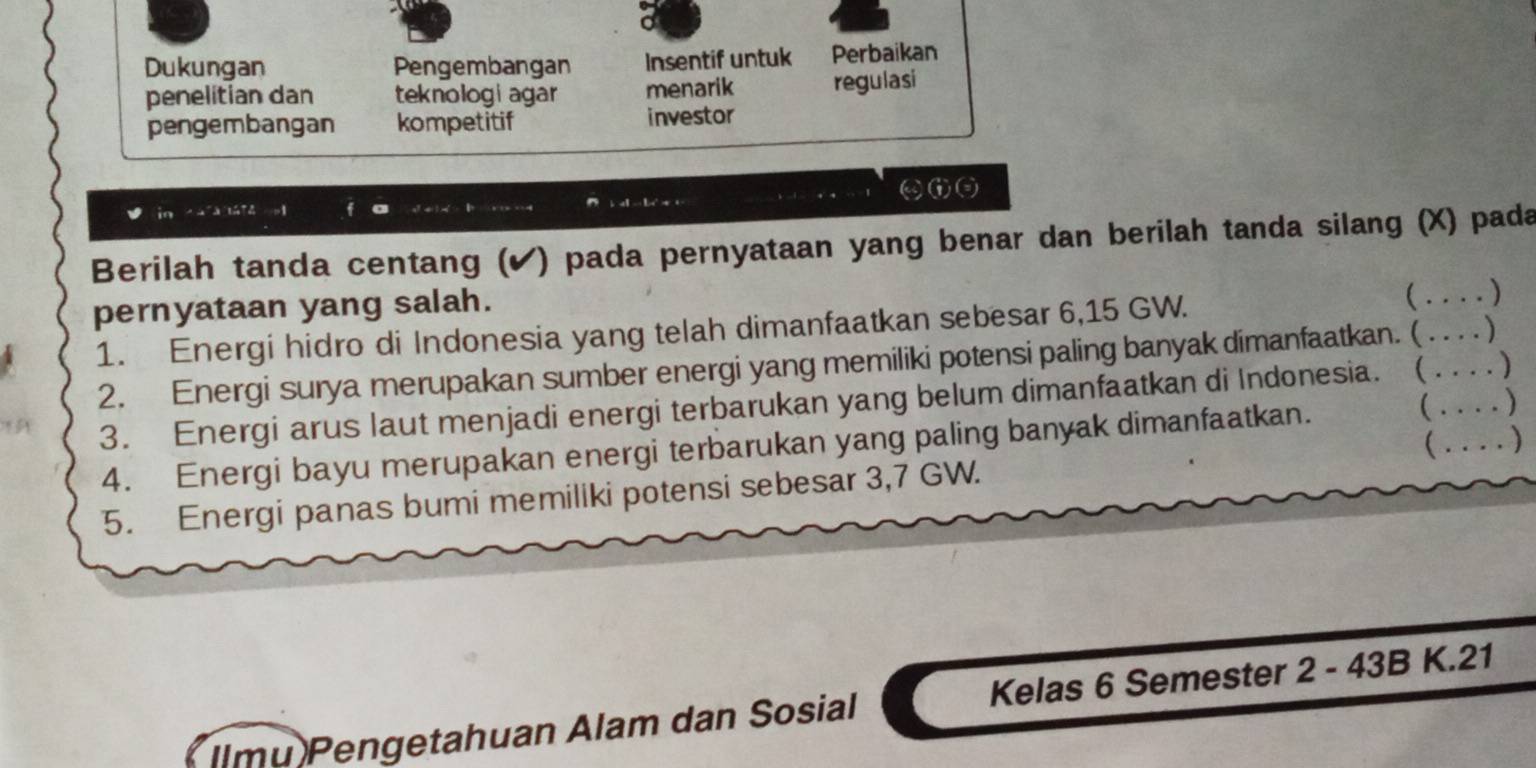 Dukungan Pengembangan Insentif untuk Perbaikan 
penelitian dan teknologi agar menarik regulasi 
pengembangan kompetitif investor 
in cafa lá T4 . f 
Berilah tanda centang (✔) pada pernyataan yang benar dan berilah tanda silang (X) pada 
pernyataan yang salah. 
1. Energi hidro di Indonesia yang telah dimanfaatkan sebesar 6,15 GW. a_ .... ) 
2. Energi surya merupakan sumber energi yang memiliki potensi paling banyak dimanfaatkan. ( . . . . ) 
3. Energi arus laut menjadi energi terbarukan yang belum dimanfaatkan di Indonesia. (_ __) 
4. Energi bayu merupakan energi terbarukan yang paling banyak dimanfaatkan. 
  
 
5. Energi panas bumi memiliki potensi sebesar 3,7 GW. 
Ilmu Pengetahuan Alam dan Sosial Kelas 6 Semester 2 - 43B K.21