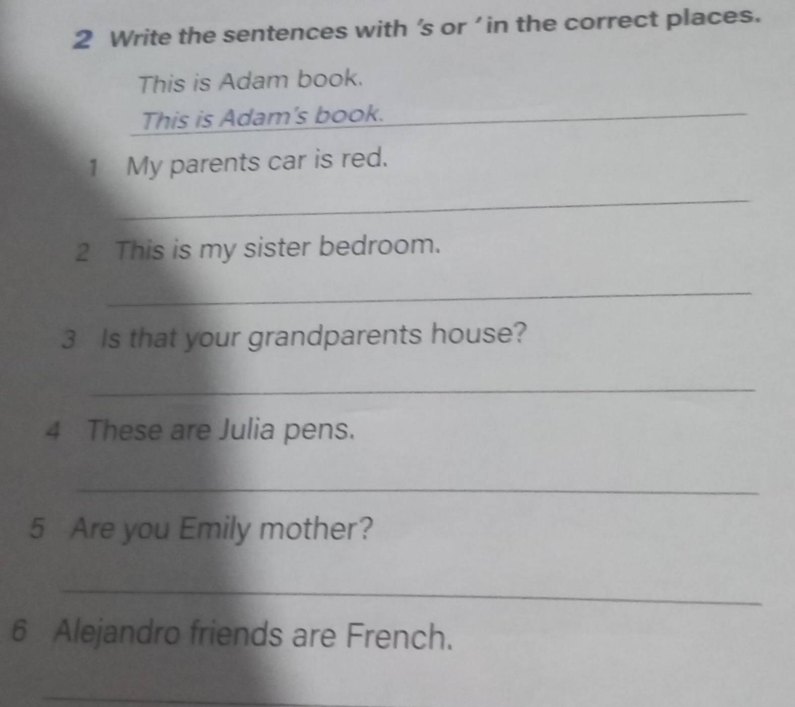 Write the sentences with 's or ' in the correct places. 
This is Adam book. 
This is Adam's book. 
_ 
1 My parents car is red. 
_ 
2 This is my sister bedroom. 
_ 
3 Is that your grandparents house? 
_ 
4 These are Julia pens. 
_ 
5 Are you Emily mother? 
_ 
6 Alejandro friends are French. 
_