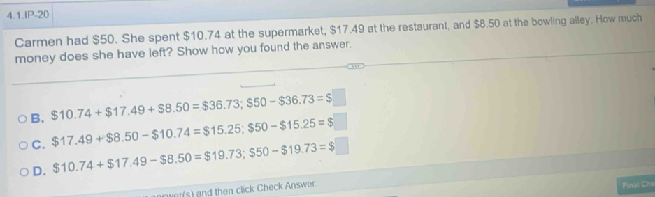 4.1.IP-20
Carmen had $50. She spent $10.74 at the supermarket, $17.49 at the restaurant, and $8.50 at the bowling alley. How much
money does she have left? Show how you found the answer.
B. $10.74+$17.49+$8.50=$36.73; $50-$36.73=$□
C. $17.49+$8.50-$10.74=$15.25; $50-$15.25=$□
D. $10.74+$17.49-$8.50=$19.73; $50-$19.73=$□
r(s) and then click Check Answer.
Final Che