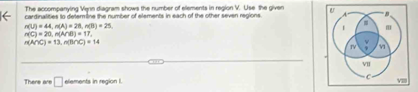 The accompanying Venn diagram shows the number of elements in region V. Use the given 
cardinalities to determine the number of elements in each of the other seven regions.
n(U)=44, n(A)=28, n(B)=25,
n(C)=20, n(A∩ B)=17,
n(A∩ C)=13, n(B∩ C)=14
There are □ elements in region I.