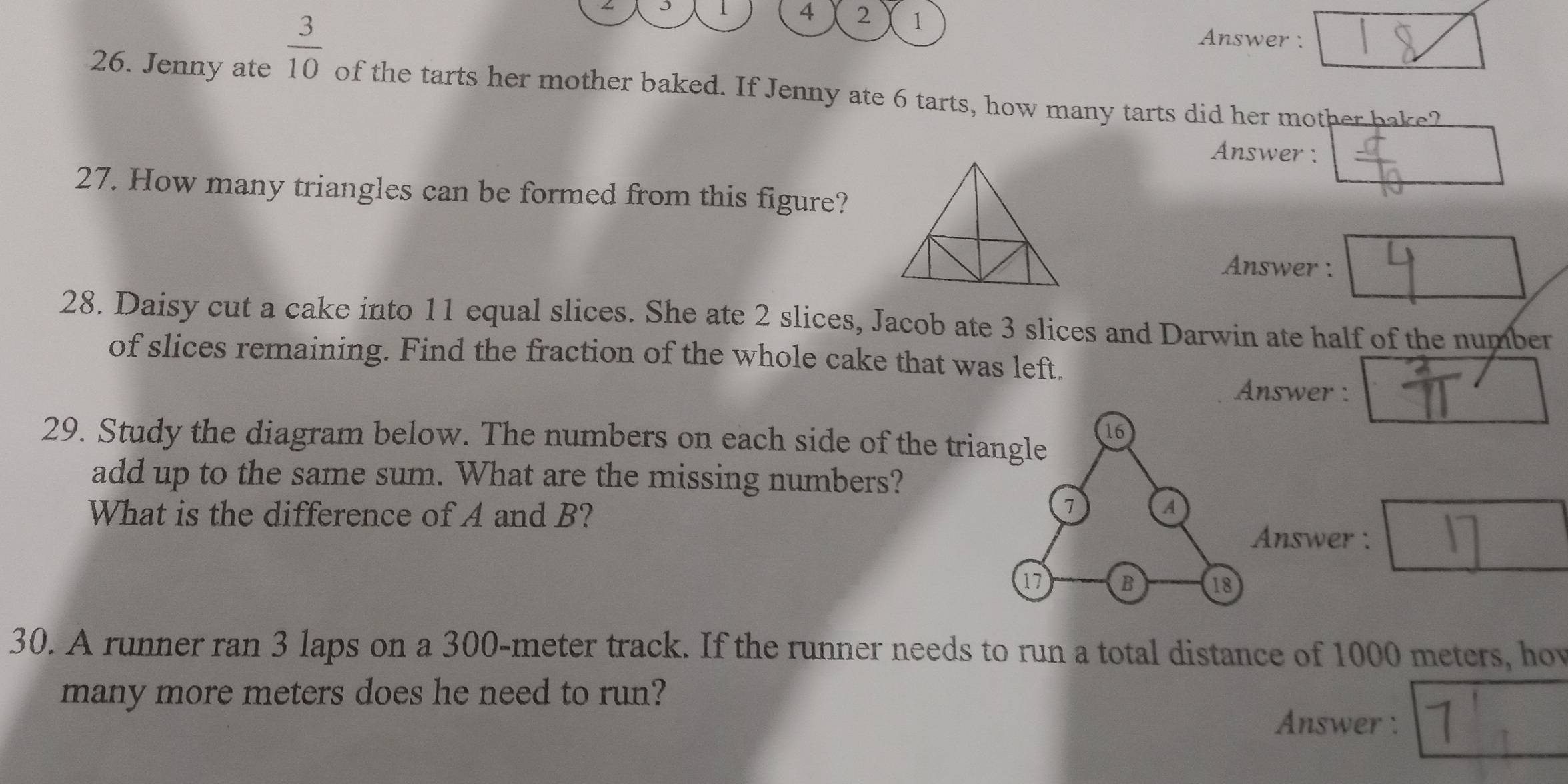  3/10 
1 A 2 1
Answer : 
26. Jenny ate of the tarts her mother baked. If Jenny ate 6 tarts, how many tarts did her mother bake? 
Answer : 
27. How many triangles can be formed from this figure? 
Answer : 
28. Daisy cut a cake into 11 equal slices. She ate 2 slices, Jacob ate 3 slices and Darwin ate half of the number 
of slices remaining. Find the fraction of the whole cake that was left. 
Answer : 
16 
29. Study the diagram below. The numbers on each side of the triangle 
add up to the same sum. What are the missing numbers? 
What is the difference of A and B?
7 A 
Answer :
17 B 18
30. A runner ran 3 laps on a 300-meter track. If the runner needs to run a total distance of 1000 meters, hov 
many more meters does he need to run? 
Answer: