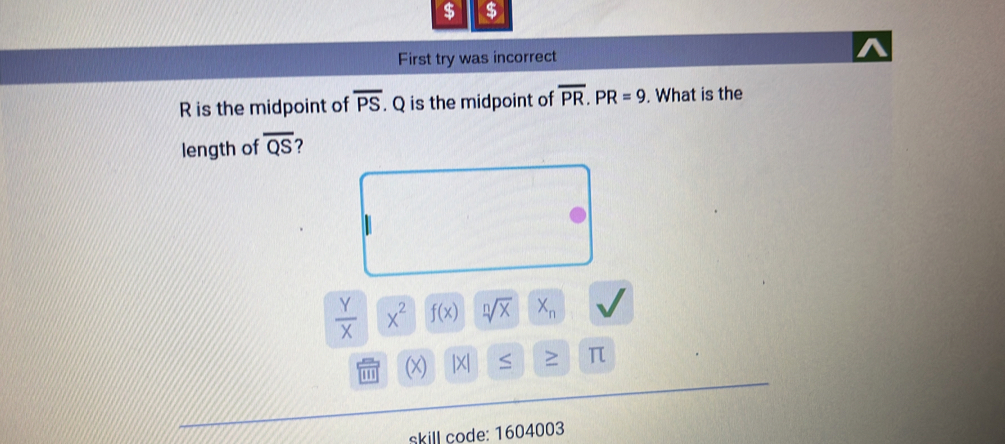 $ $ 
First try was incorrect
R is the midpoint of overline PS. Q is the midpoint of overline PR. PR=9. What is the 
length of overline QS 2
 Y/X  x^2 f(x) sqrt[n](x) X_n
|X| ≤ ≥ π
skill code: 1604003