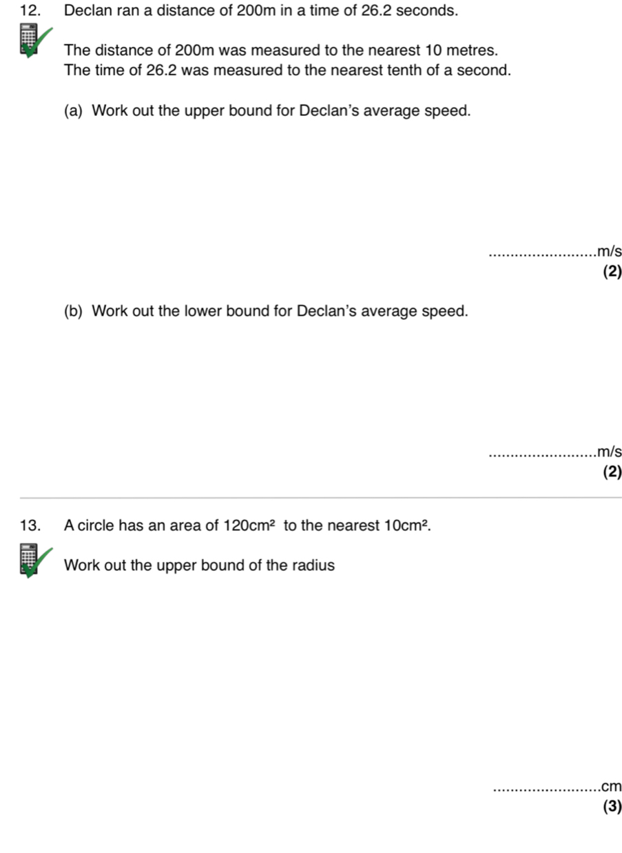 Declan ran a distance of 200m in a time of 26.2 seconds. 
The distance of 200m was measured to the nearest 10 metres. 
The time of 26.2 was measured to the nearest tenth of a second. 
(a) Work out the upper bound for Declan's average speed. 
_ m/s
(2) 
(b) Work out the lower bound for Declan's average speed. 
_ m/s
(2) 
13. A circle has an area of 120cm^2 to the nearest 10cm^2. 
Work out the upper bound of the radius 
_ cm
(3)