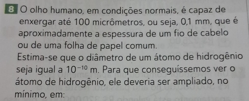 olho humano, em condições normais, é capaz de 
enxergar até 100 micrômetros, ou seja, 0,1 mm, que é 
aproximadamente a espessura de um fio de cabelo 
ou de uma folha de papel comum. 
Estima-se que o diâmetro de um átomo de hidrogênio 
seja igual a 10^(-10)m. Para que conseguíssemos ver o 
átomo de hidrogênio, ele deveria ser ampliado, no 
mínimo, em: