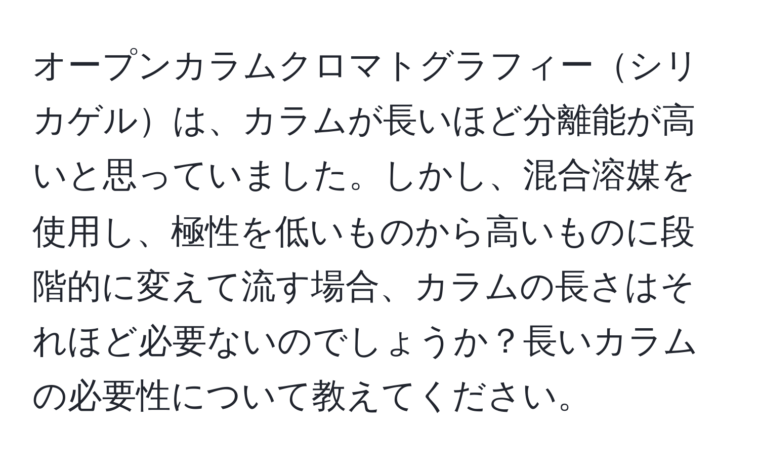 オープンカラムクロマトグラフィーシリカゲルは、カラムが長いほど分離能が高いと思っていました。しかし、混合溶媒を使用し、極性を低いものから高いものに段階的に変えて流す場合、カラムの長さはそれほど必要ないのでしょうか？長いカラムの必要性について教えてください。