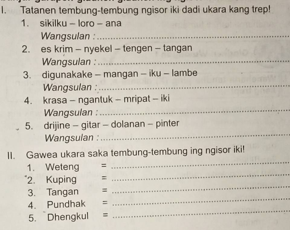 Tatanen tembung-tembung ngisor iki dadi ukara kang trep! 
1. sikilku - loro - ana 
Wangsulan :_ 
2. es krim - nyekel - tengen - tangan 
Wangsulan :_ 
3. digunakake - mangan - iku - lambe 
Wangsulan : 
_ 
4. krasa - ngantuk - mripat - iki 
Wangsulan : 
_ 
5. drijine - gitar - dolanan - pinter 
Wangsulan : 
_ 
II. Gawea ukara saka tembung-tembung ing ngisor iki! 
_ 
1. Weteng = 
_ 
_ 
2. Kupin =
_ 
3. Tangan =
_ 
4. Pundhak =
5. Dhengkul =