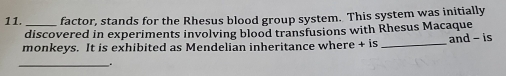 factor, stands for the Rhesus blood group system. This system was initially 
discovered in experiments involving blood transfusions with Rhesus Macaque 
monkeys. It is exhibited as Mendelian inheritance where + is _and - is 
__.