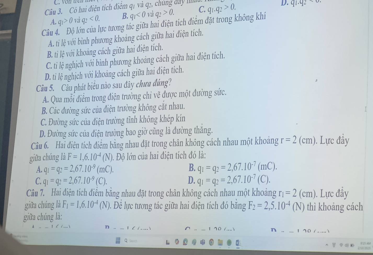 von trên
Câu 3. Có hai điện tích điểm q1 và q2, chúng dây hâu
A. q_1>0 và q_2<0. B. q_1<0</tex> và q_2>0. C. q_1.q_2>0.
D. q1.q2
Câu 4 Ở lớn của lực tương tác giữa hai điện tích điểm đặt trong không khí
A. ti lệ với bình phương khoảng cách giữa hai điện tích.
B. ti lệ với khoảng cách giữa hai điện tích.
C. ti lệ nghịch với bình phương khoảng cách giữa hai điện tích.
D. ti lệ nghịch với khoảng cách giữa hai điện tích.
Câu 5. Câu phát biểu nào sau đây chưa đúng?
A. Qua mỗi điểm trong điện trường chi vẽ được một đường sức.
B. Các đường sức của điện trường không cắt nhau.
C. Đường sức của điện trường tĩnh không khép kín
D. Đường sức của điện trường bao giờ cũng là đường thăng.
Câu 6. Hai điện tích điểm bằng nhau đặt trong chân không cách nhau một khoảng r=2(cm). Lực đây
giữa chúng là F=1,6.10^(-4)(N) 0. Độ lớn của hai điện tích đó là:
A. q_1=q_2=2,67.10^(-9)(mC). B. q_1=q_2=2,67.10^(-7)(mC).
C. q_1=q_2=2,67.10^(-9)(C). D. q_1=q_2=2,67.10^(-7) (C).
Câu 7. Hai điện tích điểm bằng nhau đặt trong chân không cách nhau một khoảng r_1=2(cm). Lực đây
giữa chúng là F_1=1,6.10^(-4)(N) Đ. Để lực tương tác giữa hai điện tích đó băng F_2=2,5.10^(-4)(N) thì khoảng cách
giữa chúng là:
_ 1 70 (._)
D 1∠ ∠ η. _170/_.)
Q Searth
C