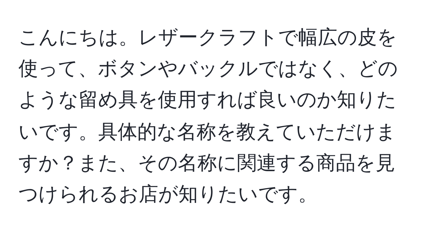 こんにちは。レザークラフトで幅広の皮を使って、ボタンやバックルではなく、どのような留め具を使用すれば良いのか知りたいです。具体的な名称を教えていただけますか？また、その名称に関連する商品を見つけられるお店が知りたいです。