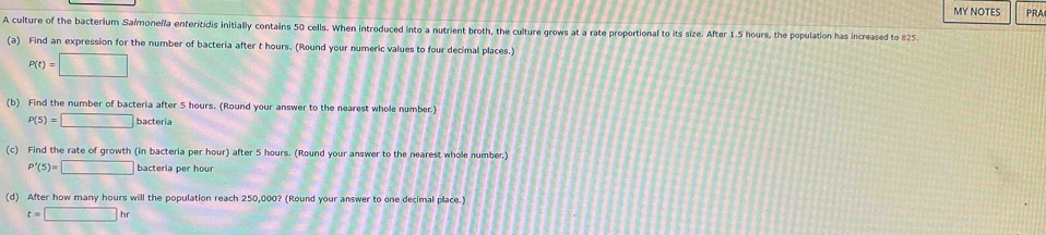MY NOTES PRA 
A culture of the bacterium Salmonella enteritidis initially contains 50 cells. When introduced into a nutrient broth, the culture grows at a rate proportional to its size. After 1.5 hours, the population has increased to 825. 
(a) Find an expression for the number of bacteria after t hours. (Round your numeric values to four decimal places.)
P(t)=□
(b) Find the number of bacteria after 5 hours. (Round your answer to the nearest whole number.)
P(5)=□ bacteria 
(c) Find the rate of growth (in bacteria per hour) after 5 hours. (Round your answer to the nearest whole number.)
P'(5)=□ ba ctería pe hour
(d) After how many hours will the population reach 250,000? (Round your answer to one decimal place.)
t=□ hr