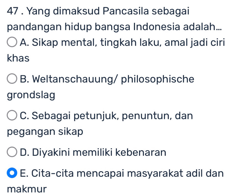 47 . Yang dimaksud Pancasila sebagai
pandangan hidup bangsa Indonesia adalah...
A. Sikap mental, tingkah laku, amal jadi ciri
khas
B. Weltanschauung/ philosophische
grondslag
C. Sebagai petunjuk, penuntun, dan
pegangan sikap
D. Diyakini memiliki kebenaran
E. Cita-cita mencapai masyarakat adil dan
makmur