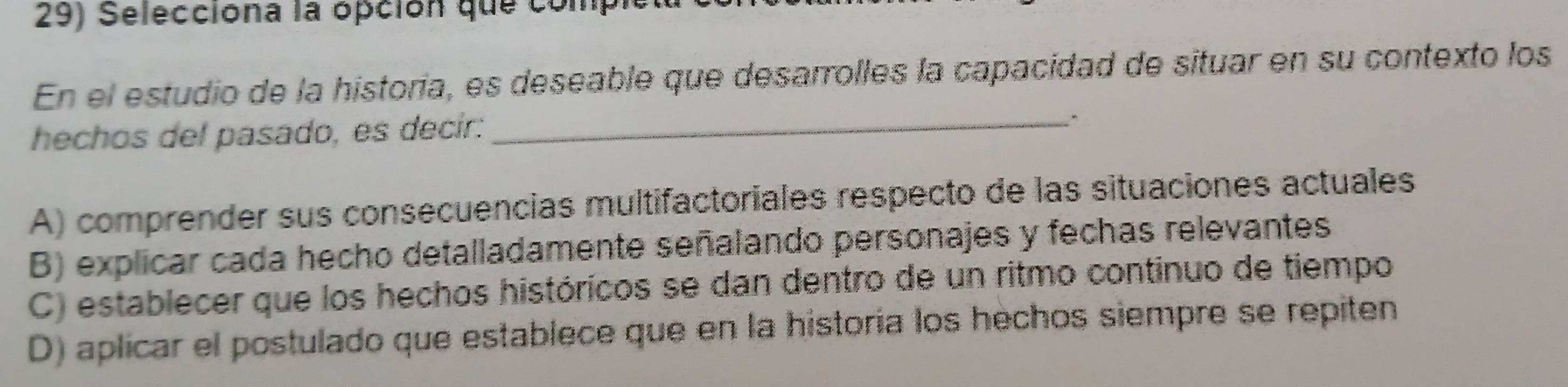 Selecciona la opción que comp
En el estudio de la historia, es deseable que desarrolles la capacidad de situar en su contexto los
hechos del pasado, es decir:_
A) comprender sus consecuencias multifactoriales respecto de las situaciones actuales
B) explicar cada hecho detalladamente señalando personajes y fechas relevantes
C) establecer que los hechos históricos se dan dentro de un ritmo continuo de tiempo
D) aplicar el postulado que establece que en la historia los hechos siempre se repiten