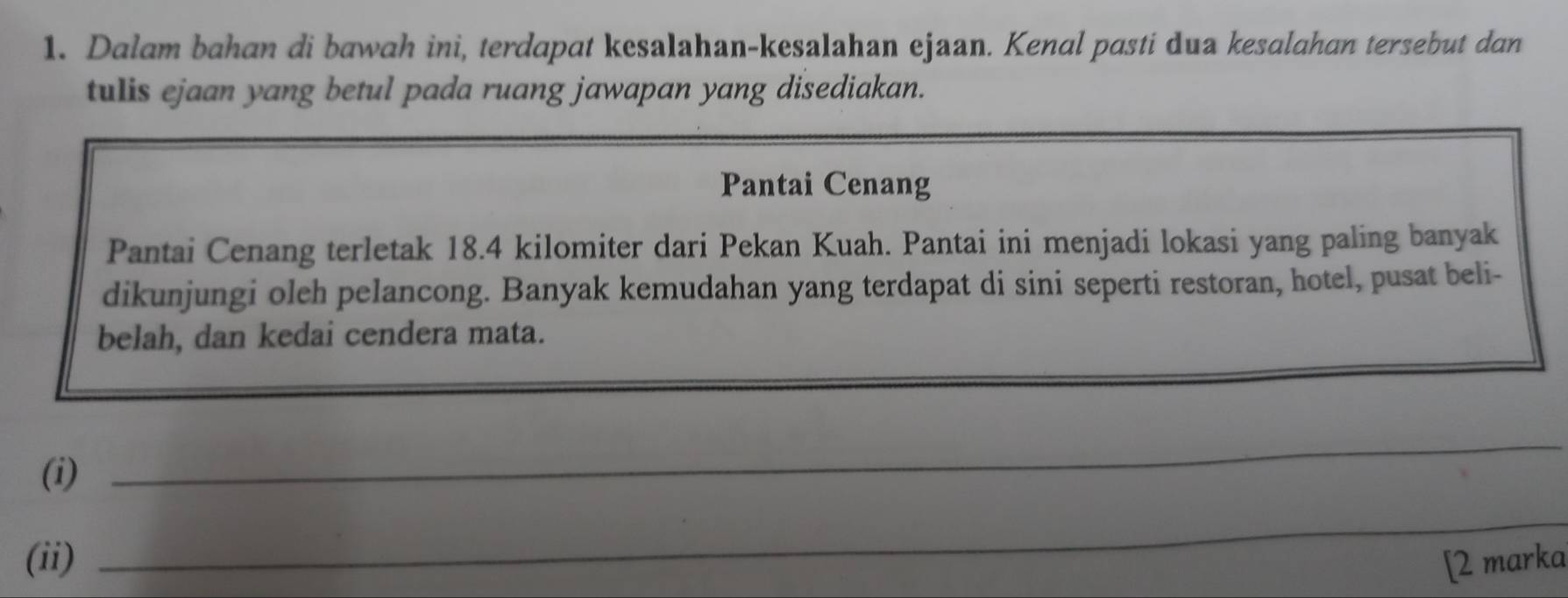 Dalam bahan di bawah ini, terdapat kesalahan-kesalahan ejaan. Kenal pasti dua kesalahan tersebut dan 
tulis ejaan yang betul pada ruang jawapan yang disediakan. 
Pantai Cenang 
Pantai Cenang terletak 18.4 kilomiter dari Pekan Kuah. Pantai ini menjadi lokasi yang paling banyak 
dikunjungi oleh pelancong. Banyak kemudahan yang terdapat di sini seperti restoran, hotel, pusat beli- 
belah, dan kedai cendera mata. 
(i) 
_ 
_ 
_ 
(ii) [2 marka