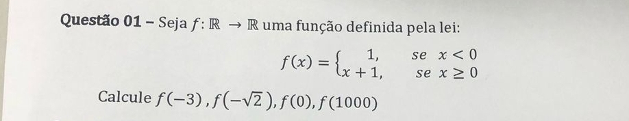 Questão 01-Sejaf: Rto R uma função definida pela lei:
f(x)=beginarrayl 1,sex<0 x+1,sex≥ 0endarray.
Calcule f(-3), f(-sqrt(2)), f(0), f(1000)