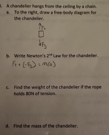 A chandelier hangs from the ceiling by a chain. 
a. To the right, draw a free-body diagram for 
the chandelier. 
b. Write Newton's 2^(nd) Law for the chandelier. 
c. Find the weight of the chandelier if the rope 
holds 80N of tension. 
d. Find the mass of the chandelier.